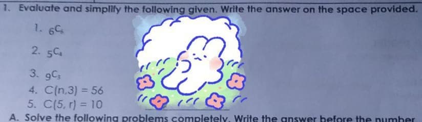 1. Evaluate and simplify the following given. Write the answer on the space provided.
1. 6C
2. 5C
3. 9Cs
4. C(n,3) = 56
5. C(5, r) = 10
A. Solve the following problems completely, Write the gnswer before the pumber
%3D
