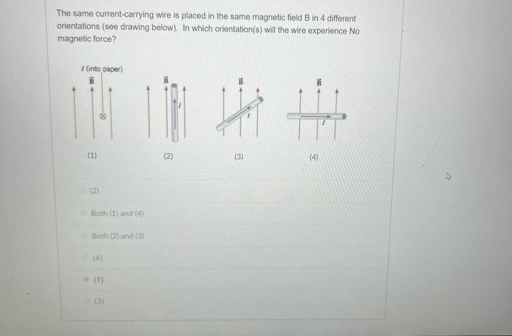 The same current-carrying wire is placed in the same magnetic field B in 4 different
orientations (see drawing below). In which orientation(s) will the wire experience No
magnetic force?
I (into paper)
B
Hi H
(1)
(3)
(4)
(2)
Both (1) and (4)
Both (2) and (3)
(4)
(2)