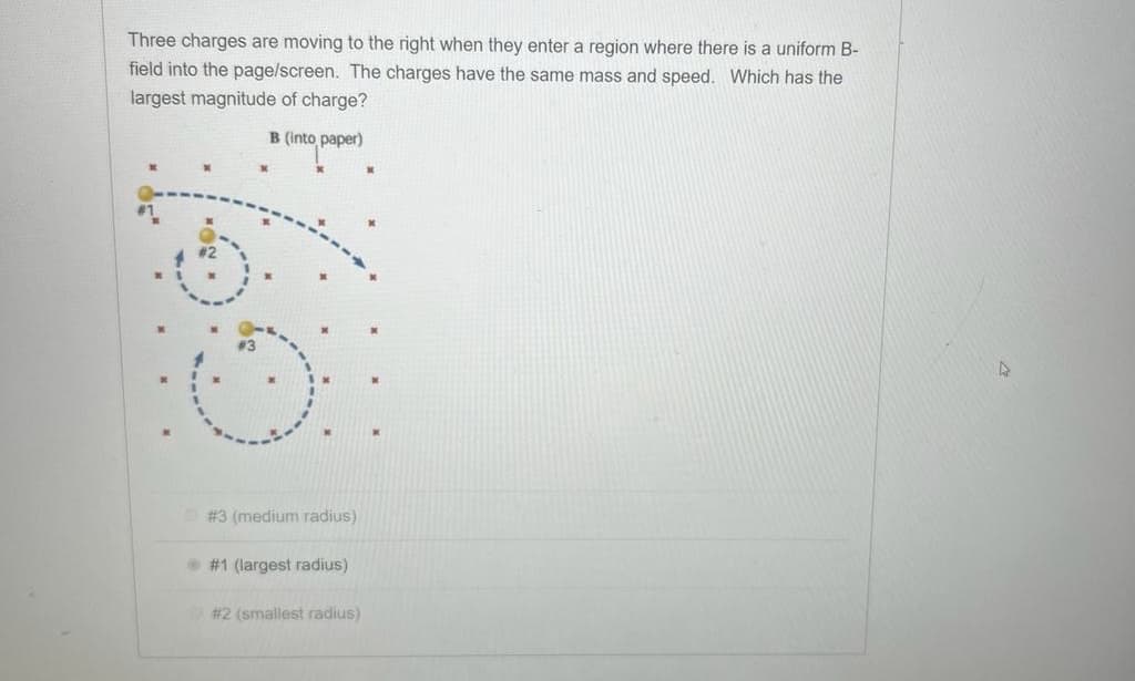 Three charges are moving to the right when they enter a region where there is a uniform B-
field into the page/screen. The charges have the same mass and speed. Which has the
largest magnitude of charge?
B (into paper)
paper)
69
# 3 (medium radius)
#1 (largest radius)
# 2 (smallest radius)
A