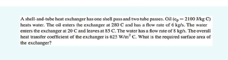 A shell-and-tube heat exchanger has one shell pass and two tube passes. Oil (cp 2100 J/kg C)
heats water. The oil enters the exchanger at 280 C and has a flow rate of 6 kg/s. The water
enters the exchanger at 20 C and leaves at 85 C. The water has a flow rate of 8 kg/s. The overall
heat transfer coefficient of the exchanger is 625 W/m C. What is the required surface area of
the exchanger?
