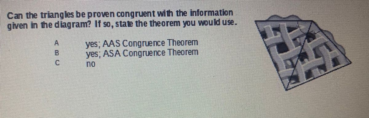 Can the triangles be proven congruent with the information
given in the diagram? If so, state the theorem you would use.
O P
A
B
C
yes; AAS Congruence Theorem
yes; ASA Congruence Theorem