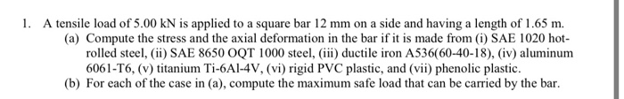 1. A tensile load of 5.00 kN is applied to a square bar 12 mm on a side and having a length of 1.65 m.
(a) Compute the stress and the axial deformation in the bar if it is made from (i) SAE 1020 hot-
rolled steel, (ii) SAE 8650 OQT 1000 steel, (iii) ductile iron A536(60-40-18), (iv) aluminum
6061-T6, (v) titanium Ti-6Al-4V, (vi) rigid PVC plastic, and (vii) phenolic plastic.
(b) For each of the case in (a), compute the maximum safe load that can be carried by the bar.
