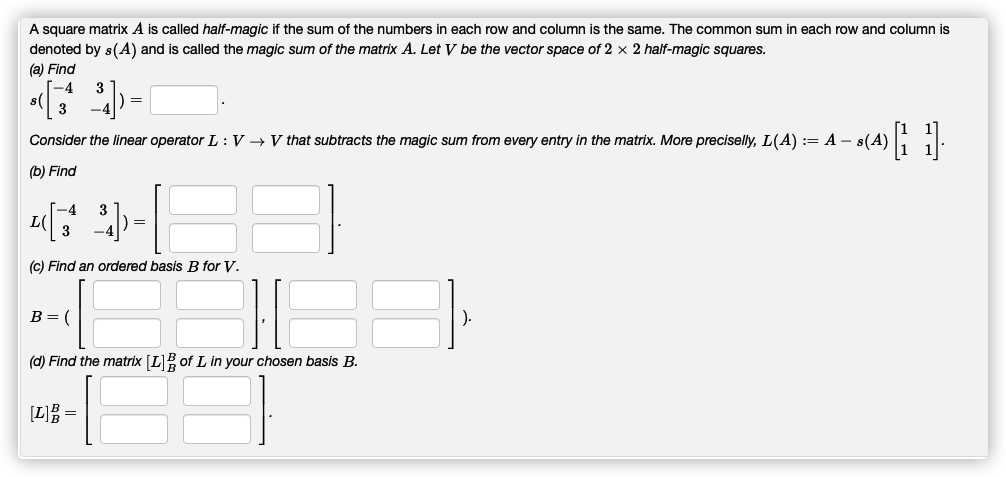 A square matrix A is called half-magic if the sum of the numbers in each row and column is the same. The common sum in each row and column is
denoted by s(A) and is called the magic sum of the matrix A. Let V be the vector space of 2 x 2 half-magic squares.
(a) Find
Consider the linear operator L : V → V that subtracts the magic sum from every entry in the matrix. More preciselly, L(A) := A – s(A)
(b) Find
L(
3
(c) Find an ordered basis B for V.
B= (
(d) Find the matrix [L] of L in your chosen basis B.
[L] =
