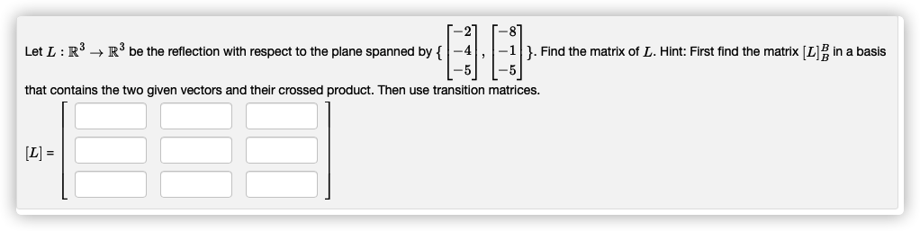 Let L: R → R° be the reflection with respect to the plane spanned by {
}. Find the matrix of L. Hint: First find the matrix [L]B in a basis
-5
that contains the two given vectors and their crossed product. Then use transition matrices.
[L] =
