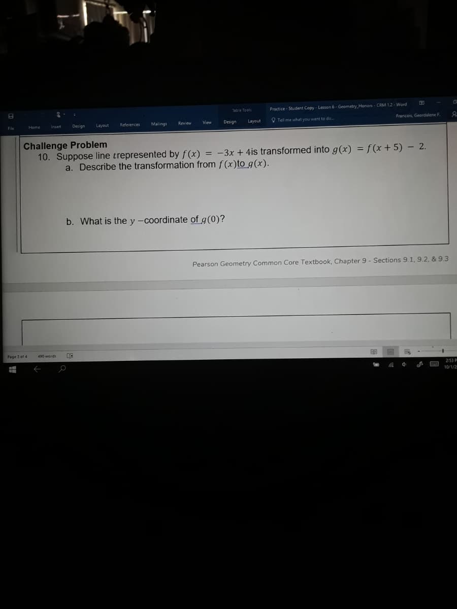 Practice - Student Copy - Lesson 6- Geometry. Honors - CRM 1.2 - Word
Francois, Geordalene F.
Layout
Review
Design
Layout
O Tell me what you want to do.
File
Design
References
Mailings
Challenge Problem
10. Suppose line trepresented by f(x) = -3x + 4is transformed into g(x) = f (x + 5) –- 2.
a. Describe the transformation from f(x)to g(x).
b. What is the y -coordinate of g(0)?
Pearson Geometry Common Core Textbook, Chapter 9 - Sections 9.1, 9.2, & 9.3
Page 3 of 4
490 words
00
王
2:53 P
罗
10/1/2
