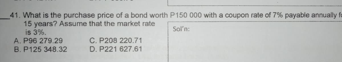 41. What is the purchase price of a bond worth P150 000 with a coupon rate of 7% payable annually fo
15 years? ASsume that the market rate
is 3%.
A. P96 279.29
Sol'n:
C. P208 220.71
D. P221 627.61
B. P125 348.32
