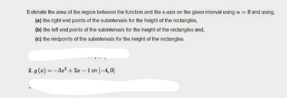 Estimate the area of the region between the function and the x-axis on the given interval using n = 6 and using,
(a) the right end points of the subintervals for the height of the rectangles,
(b) the left end points of the subintervals for the height of the rectangles and,
(c) the midpoints of the subintervals for the height of the rectangles.
2. g (x) = -3z +2x-1 on [-4,0]
