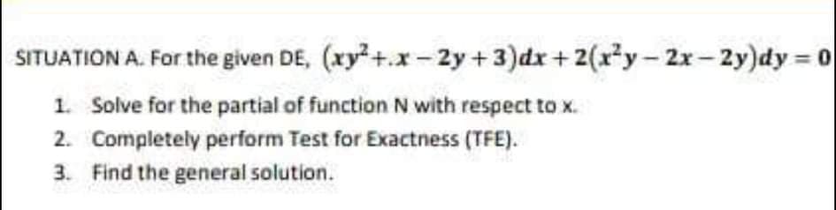 SITUATION A. For the given DE, (xy+.x- 2y +3)dx +2(x*y - 2x- 2y)dy = 0
1. Solve for the partial of function N with respect to x.
2. Completely perform Test for Exactness (TFE).
3. Find the general solution.
