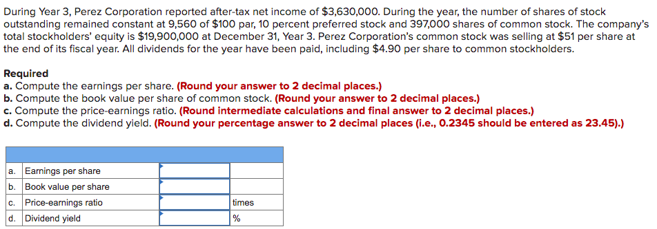 During Year 3, Perez Corporation reported after-tax net income of $3,630,000. During the year, the number of shares of stock
outstanding remained constant at 9,560 of $100 par, 10 percent preferred stock and 397,000 shares of common stock. The company's
total stockholders' equity is $19,900,000 at December 31, Year 3. Perez Corporation's common stock was selling at $51 per share at
the end of its fiscal year. All dividends for the year have been paid, including $4.90 per share to common stockholders.
Required
a. Compute the earnings per share. (Round your answer to 2 decimal places.)
b. Compute the book value per share of common stock. (Round your answer to 2 decimal places.)
c. Compute the price-earnings ratio. (Round intermediate calculations and final answer to 2 decimal places.)
d. Compute the dividend yield. (Round your percentage answer to 2 decimal places (i.e., 0.2345 should be entered as 23.45).)
a. Earnings per share
b. Book value per share
c. Price-earnings ratio
d. Dividend yield
times
%
