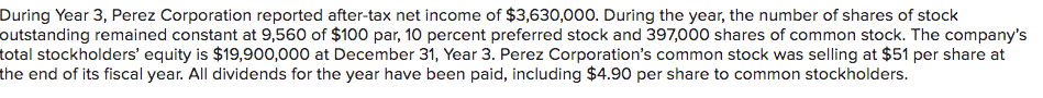 During Year 3, Perez Corporation reported after-tax net income of $3,630,000. During the year, the number of shares of stock
outstanding remained constant at 9,560 of $100 par, 10 percent preferred stock and 397,000 shares of common stock. The company's
total stockholders' equity is $19,900,000 at December 31, Year 3. Perez Corporation's common stock was selling at $51 per share at
the end of its fiscal year. All dividends for the year have been paid, including $4.90 per share to common stockholders.
