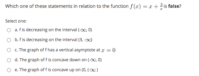 Which one of these statements in relation to the function f (x) = x + 2 is false?
Select one:
O a. f is decreasing on the interval (-o0, 0)
O b. f is decreasing on the interval (3, -00)
O c. The graph of f has a vertical asymptote at a = 0
d. The graph of f is concave down on (-00, 0)
e. The graph of f is concave up on (0, (-0)
