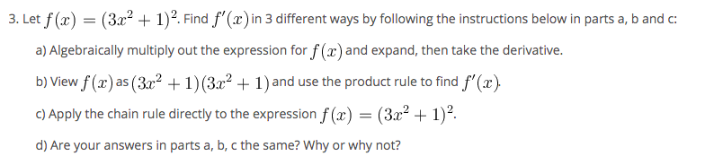 3. Let f (x) =
(3x2 + 1)?. Find f'(x)in 3 different ways by following the instructions below in parts a, b and c:
a) Algebraically multiply out the expression for f (x) and expand, then take the derivative.
b) View f (x) as (3x? +1)(3x2 + 1) and use the product rule to find f' (x).
C) Apply the chain rule directly to the expression f (x) = (3x² + 1)?.
d) Are your answers in parts a, b, c the same? Why or why not?
