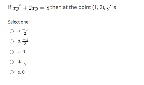 ### Calculus Problem

Given the equation:

\[ xy^2 + 2xy = 8 \]

Find the value of \( y' \) at the point \( (1, 2) \).

#### Select one:
- a. \(-\frac{5}{2}\)
- b. \(-\frac{4}{3}\)
- c. \(-1\)
- d. \(-\frac{1}{2}\)
- e. \(0\)

To determine the correct answer, use implicit differentiation with respect to \( x \) and then solve for \( y' \) at the given point.