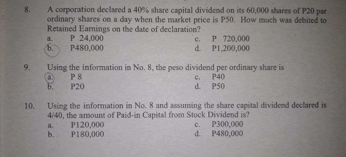 A corporation declared a 40% share capital dividend on its 60,000 shares of P20 par
ordinary shares on a day when the market price is P50. How much was debited to
Retained Earnings on the date of declaration?
8.
P 24,000
P480,000
P 720,000
d. P1,200,000
a.
с.
b.
9.
Using the information in No. 8, the peso dividend per ordinary share is
a.
P 8
C.
P40
b.
P20
d.
P50
10.
Using the information in No. 8 and assuming the share capital dividend declared is
4/40, the amount of Paid-in Capital from Stock Dividend is?
P300,000
d. P480,000
P120,000
P180,000
a.
с.
b.
