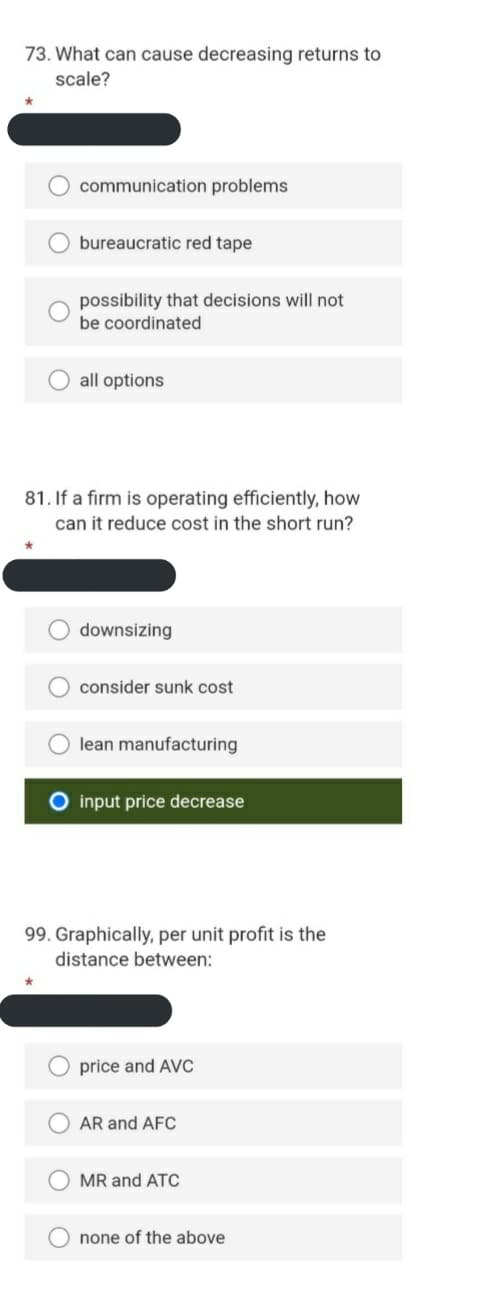 73. What can cause decreasing returns to
scale?
O communication problems
bureaucratic red tape
possibility that decisions will not
be coordinated
all options
81. If a firm is operating efficiently, how
can it reduce cost in the short run?
O downsizing
consider sunk cost
lean manufacturing
input price decrease
99. Graphically, per unit profit is the
distance between:
price and AVC
O AR and AFC
MR and ATC
none of the above
