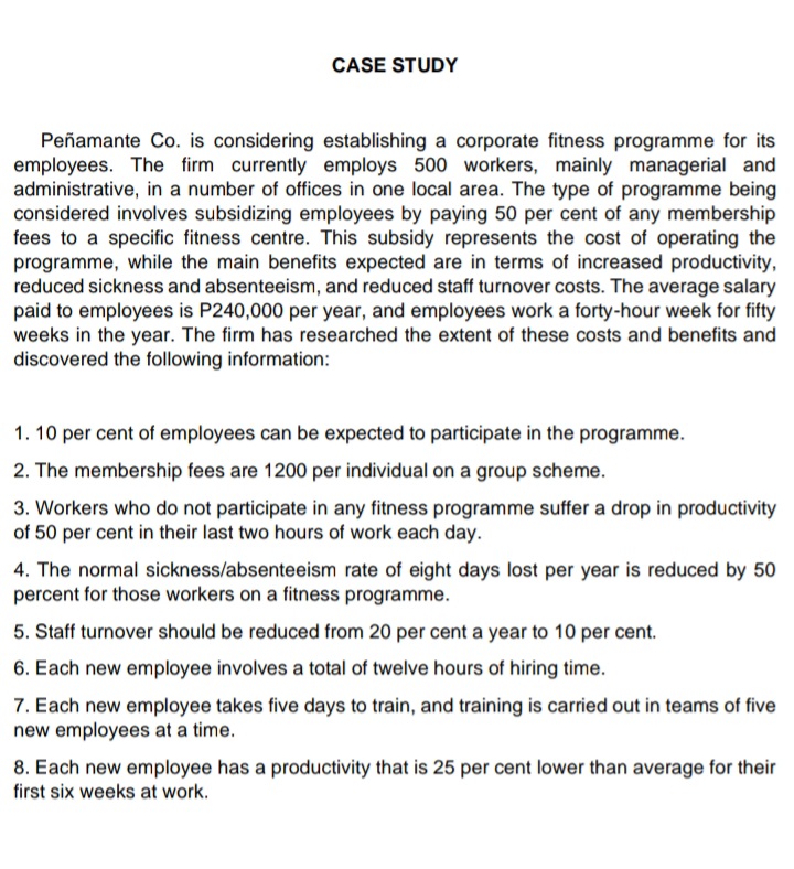 CASE STUDY
Peñamante Co. is considering establishing a corporate fitness programme for its
employees. The firm currently employs 500 workers, mainly managerial and
administrative, in a number of offices in one local area. The type of programme being
considered involves subsidizing employees by paying 50 per cent of any membership
fees to a specific fitness centre. This subsidy represents the cost of operating the
programme, while the main benefits expected are in terms of increased productivity,
reduced sickness and absenteeism, and reduced staff turnover costs. The average salary
paid to employees is P240,000 per year, and employees work a forty-hour week for fifty
weeks in the year. The firm has researched the extent of these costs and benefits and
discovered the following information:
1. 10 per cent of employees can be expected to participate in the programme.
2. The membership fees are 1200 per individual on a group scheme.
3. Workers who do not participate in any fitness programme suffer a drop in productivity
of 50 per cent in their last two hours of work each day.
4. The normal sickness/absenteeism rate of eight days lost per year is reduced by 50
percent for those workers on a fitness programme.
5. Staff turnover should be reduced from 20 per cent a year to 10 per cent.
6. Each new employee involves a total of twelve hours of hiring time.
7. Each new employee takes five days to train, and training is carried out in teams of five
new employees at a time.
8. Each new employee has a productivity that is 25 per cent lower than average for their
first six weeks at work.
