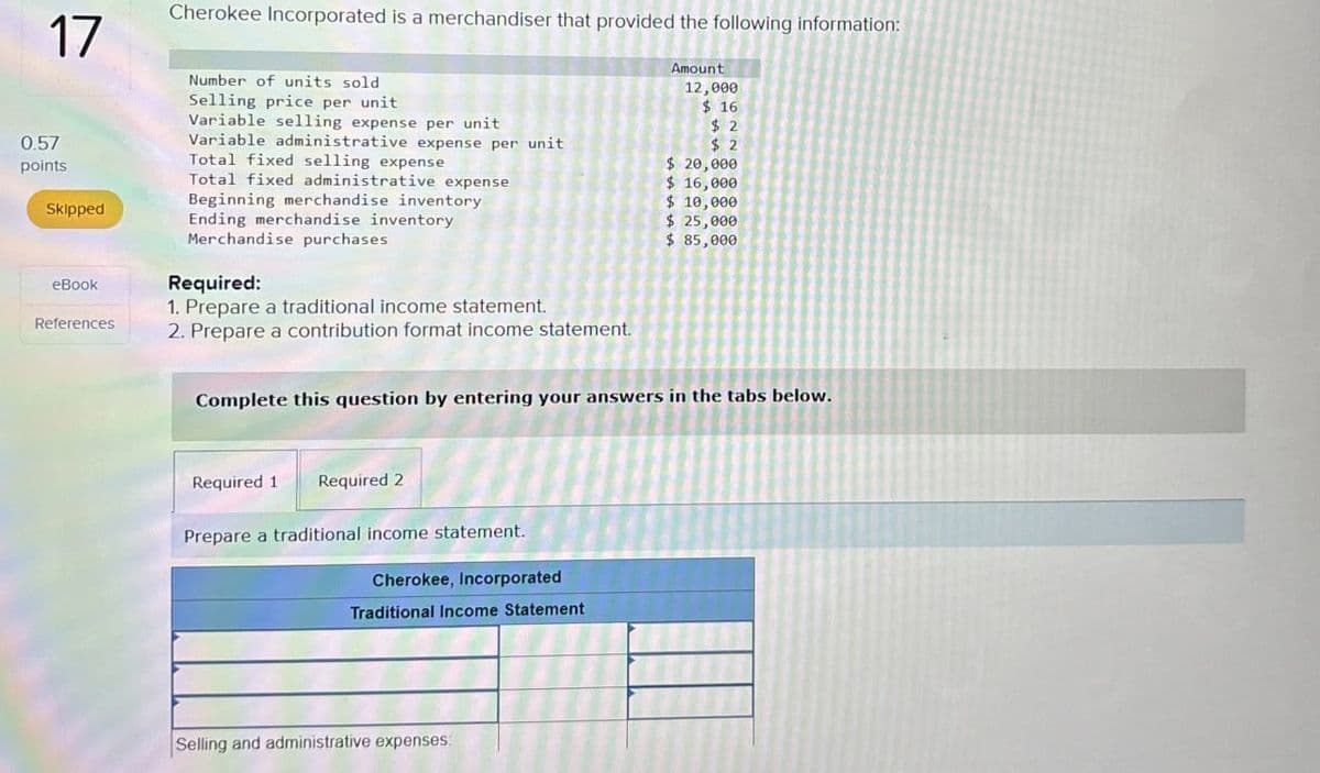 Cherokee Incorporated is a merchandiser that provided the following information:
17
Number of units sold
0.57
points
Skipped
eBook
References
Selling price per unit
Variable selling expense per unit
Variable administrative expense per unit
Total fixed selling expense
Total fixed administrative expense
Beginning merchandise inventory
Ending merchandise inventory
Merchandise purchases
Required:
1. Prepare a traditional income statement.
2. Prepare a contribution format income statement.
Amount
12,000
$ 16
$ 2
$ 2
$ 20,000
$ 16,000
$ 10,000
$ 25,000
$ 85,000
Complete this question by entering your answers in the tabs below.
Required 1 Required 2
Prepare a traditional income statement.
Cherokee, Incorporated
Traditional Income Statement
Selling and administrative expenses: