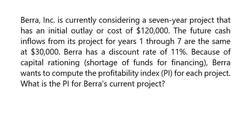 Berra, Inc. is currently considering a seven-year project that
has an initial outlay or cost of $120,000. The future cash
inflows from its project for years 1 through 7 are the same
at $30,000. Berra has a discount rate of 11%. Because of
capital rationing (shortage of funds for financing), Berra
wants to compute the profitability index (PI) for each project.
What is the PI for Berra's current project?