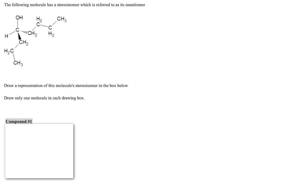 The following molecule has a stereoisomer which is referred to as its enantiomer
H₂
OH
CH3
C-
C
CH2
H₂
H
CH₂
H₂C
CH3
Draw a representation of this molecule's stereoisomer in the box below
Draw only one molecule in each drawing box.
Compound #1