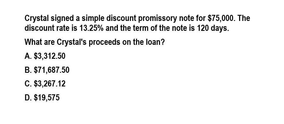 Crystal signed a simple discount promissory note for $75,000. The
discount rate is 13.25% and the term of the note is 120 days.
What are Crystal's proceeds on the loan?
A. $3,312.50
B. $71,687.50
C. $3,267.12
D. $19,575