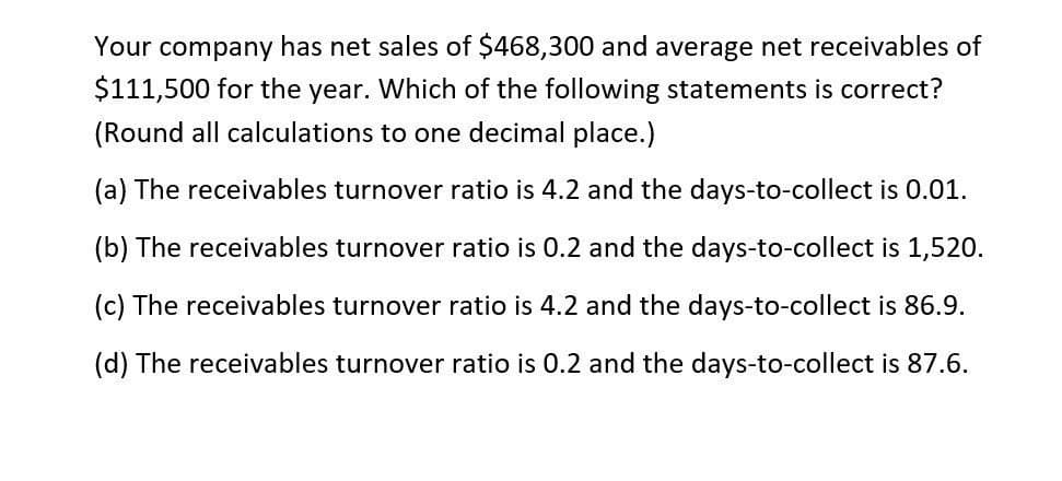 Your company has net sales of $468,300 and average net receivables of
$111,500 for the year. Which of the following statements is correct?
(Round all calculations to one decimal place.)
(a) The receivables turnover ratio is 4.2 and the days-to-collect is 0.01.
(b) The receivables turnover ratio is 0.2 and the days-to-collect is 1,520.
(c) The receivables turnover ratio is 4.2 and the days-to-collect is 86.9.
(d) The receivables turnover ratio is 0.2 and the days-to-collect is 87.6.