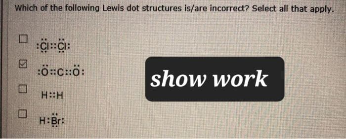 Which of the following Lewis dot structures is/are incorrect? Select all that apply.
☐
:C::C:
:0:CH0:
show work
H::H
H:Br: