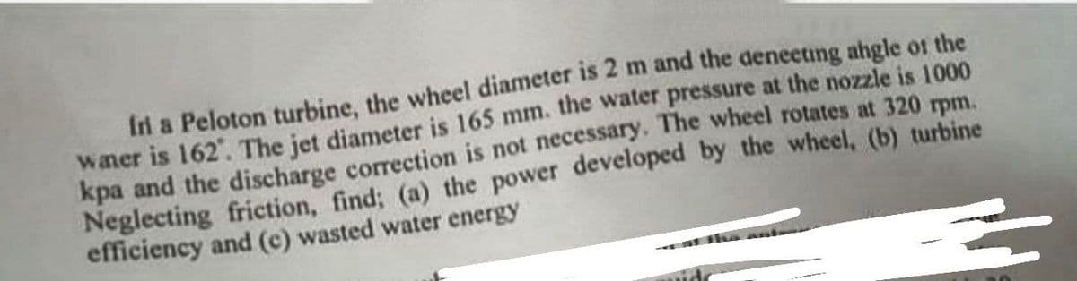 fri a Peloton turbine, the wheel diameter is 2 m and the deneeting angle of the
waer is 162". The jet diameter is 165 mm. the water pressure at the nozzle is 1000
kpa and the discharge correction is not necessary. The wheel rotates at 320 rpm.
Neglecting friction, find; (a) the power developed by the wheel, (b) turbine
efficiency and (c) wasted water energy