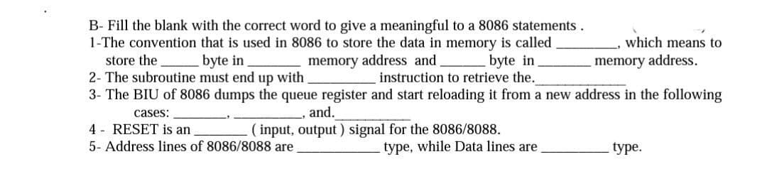 B- Fill the blank with the correct word to give a meaningful to a 8086 statements.
1-The convention that is used in 8086 to store the data in memory is called
store the
byte in
memory address and
2- The subroutine must end up with
byte in
instruction to retrieve the.
3- The BIU of 8086 dumps the queue register and start reloading it from a new address in the following
cases:
, and.
(input, output) signal for the 8086/8088.
4 RESET is an
5- Address lines of 8086/8088 are
type, while Data lines are
which means to
memory address.
type.