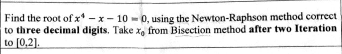 Find the root of x4 - x - 10 = 0, using the Newton-Raphson method correct
to three decimal digits. Take xo from Bisection method after two Iteration
to [0,2].