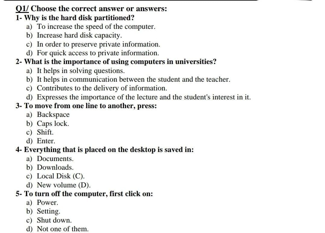 01/ Choose the correct answer or answers:
1- Why is the hard disk partitioned?
a) To increase the speed of the computer.
b) Increase hard disk capacity.
c) In order to preserve private information.
d) For quick access to private information.
2- What is the importance of using computers in universities?
a) It helps in solving questions.
b) It helps in communication between the student and the teacher.
c) Contributes to the delivery of information.
d) Expresses the importance of the lecture and the student's interest in it.
3- To move from one line to another, press:
a) Backspace
b) Caps lock.
c) Shift.
d) Enter.
4- Everything that is placed on the desktop is saved in:
a) Documents.
b) Downloads.
c) Local Disk (C).
d) New volume (D).
5- To turn off the computer, first click on:
a) Power.
b) Setting.
c) Shut down.
d) Not one of them.