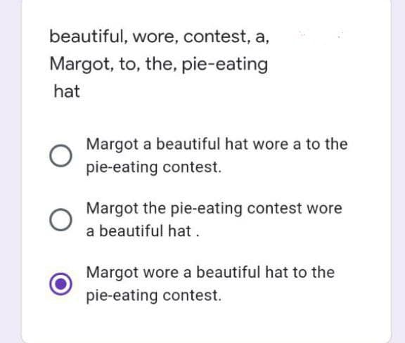 beautiful, wore, contest, a,
Margot, to, the, pie-eating
hat
Margot a beautiful hat wore a to the
pie-eating contest.
Margot the pie-eating contest wore
a beautiful hat.
Margot wore a beautiful hat to the
pie-eating contest.