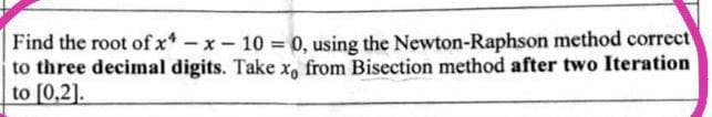 Find the root of x-x-10 = 0, using the Newton-Raphson method correct
to three decimal digits. Take x, from Bisection method after two Iteration
to [0,2].