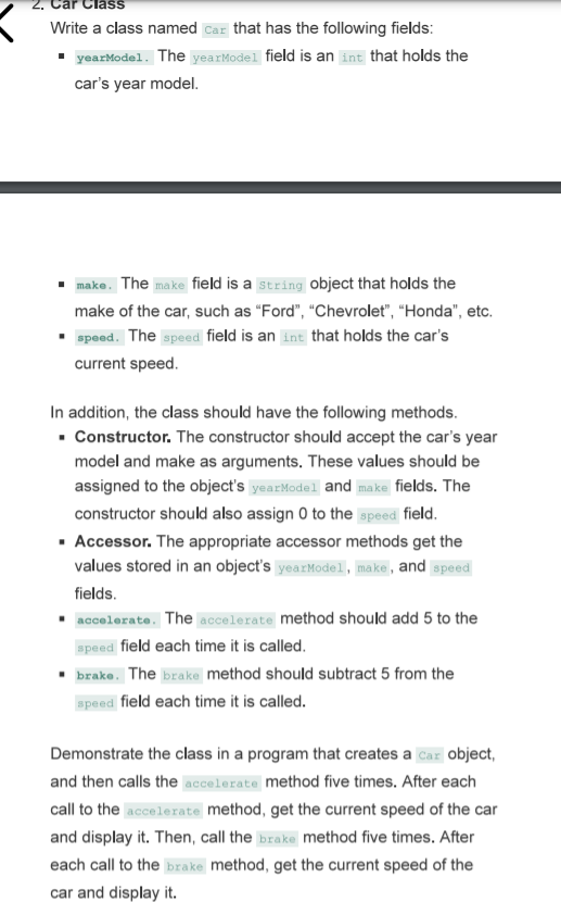 Class
Write a class named Car that has the following fields:
• yearModel. The yearModel field is an int that holds the
car's year model.
make. The make field is a string object that holds the
make of the car, such as "Ford", "Chevrolet", “Honda", etc.
speed. The speed field is an int that holds the car's
current speed.
In addition, the class should have the following methods.
· Constructor. The constructor should accept the car's year
model and make as arguments. These values should be
assigned to the object's yearModel and make fields. The
constructor should also assign 0 to the speed field.
· Accessor. The appropriate accessor methods get the
values stored in an object's yearModel, make, and speed
fields.
accelerate. The accelerate method should add 5 to the
speed field each time it is called.
• brake. The brake method should subtract 5 from the
speed field each time it is called.
Demonstrate the class in a program that creates a Car object,
and then calls the accelerate method five times. After each
call to the accelerate method, get the current speed of the car
and display it. Then, call the brake method five times. After
each call to the brake method, get the current speed of the
car and display it.
