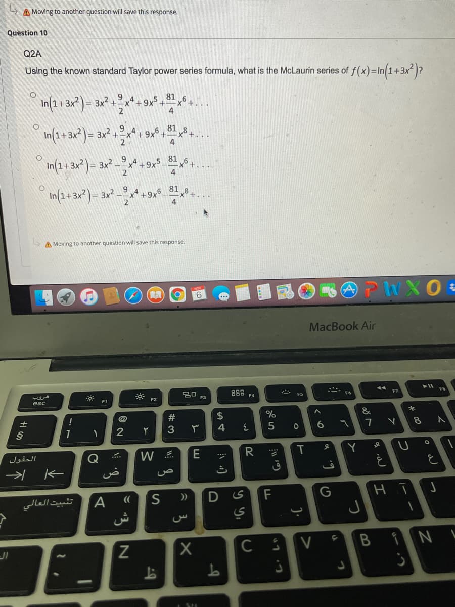 A Moving to another question will save this response.
Question 10
Q2A
Using the known standard Taylor power series formula, what is the McLaurin series of f(x)=In(1+3x )?
9 4
81
In(1+3x?)= 3x? +x* + 9x +
4.
9
81
In (1+3x)= 3x2.
+-x
+9x
+...
4
81
In(2+3x2) = 3x² *
81,8+..
In(1+3x*)= 3x2.
+9x5
%3D
A Moving to another question will save this response.
MacBook Air
F8
F7
딤 F3
F6
F5
F4
F1
esc
&
#
24
%
!
土
2
3
4
T
Y
E
الحقول
Q
K
D
F
((
تثبيت العالي
ش
