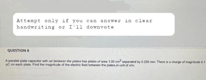 Attempt only if you can answer in clear
handwriting or I'll downvote
QUESTION 8
A parallel plate capacitor with air between the plates has plates of area 1.00 cm2 separated by 0.250 mm. There is a charge of magnitude 4.1
PC on each plate. Find the magnitude of the electric field between the plates, in-unit of v/m.