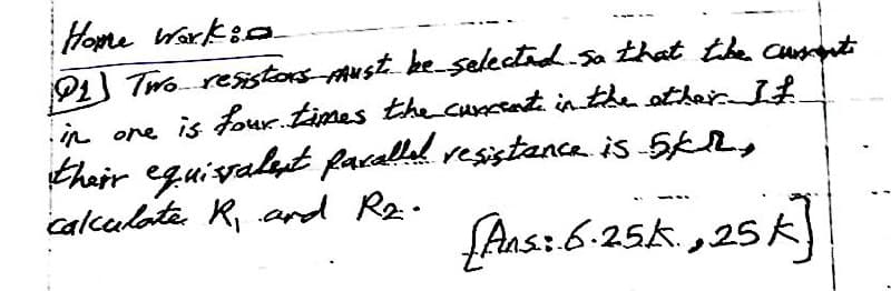 Home workin
@1] Two resistors must be selected. So that the current
in one is four. times the current in the other. It
their equissalent parallel resistance is 5KM,
calculate R₁ and R₂..
[Ausz 6-25k, 25k]