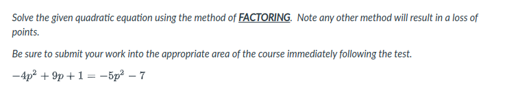 Solve the given quadratic equation using the method of FACTORING. Note any other method will result in a loss of
points.
Be sure to submit your work into the appropriate area of the course immediately following the test.
-4p? + 9p +1 = -5p – 7
