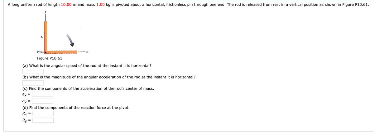 A long uniform rod of length 10.00 m and mass 1.00 kg is pivoted about a horizontal, frictionless pin through one end. The rod is released from rest in a vertical position as shown in Figure P10.61.
L
Pivot
Figure P10.61
(a) What is the angular speed of the rod at the instant it is horizontal?
(b) What is the magnitude of the angular acceleration of the rod at the instant it is horizontal?
(c) Find the components of the acceleration of the rod's center of mass.
ax =
ay =
(d) Find the components of the reaction force at the pivot.
Rx =
Ry=
=