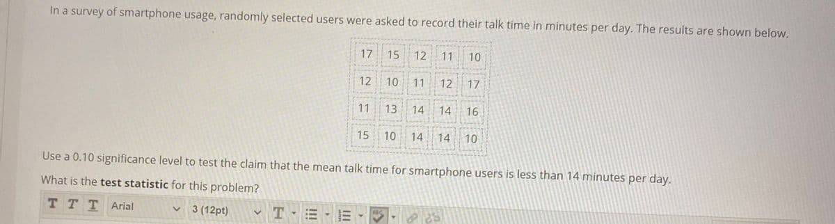 In a survey of smartphone usage, randomly selected users were asked to record their talk time in minutes per day. The results are shown below.
17
15
12
11
10
12
10
11
12
17
11
13
14
14
16
15
10
14
14
10
Use a 0.10 significance level to test the claim that the mean talk time for smartphone users is less than 14 minutes per day.
What is the test statistic for this problem?
T TTArial
3 (12pt)
ABC
II
