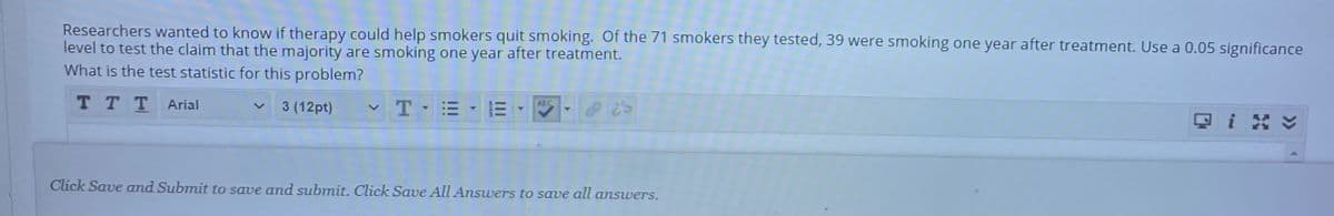 Researchers wanted to know if therapy could help smokers quit smoking. Of the 71 smokers they tested, 39 were smoking one year after treatment. Use a 0.05 significance
level to test the claim that the majority are smoking one year after treatment.
What is the test statistic for this problem?
T T TArial
BEC
3 (12pt)
Click Save and Submit to save and submit. Click Save All Answers to save all answers.
II
