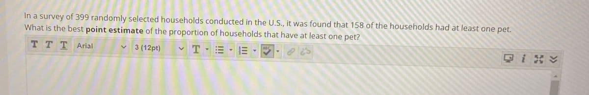 In a survey of 399 randomly selected households conducted in the U.S., it was found that 158 of the households had at least one pet.
What is the best point estimate of the proportion of households that have at least one pet?
ABC
T T TArial
3 (12pt)
只i y
