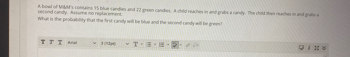 A bowl of M&M's contains 15 blue candies and 22 green candies. A child reaches in and grabs a candy. The child then reaches in and grabs a
second candy. Assume no replacement.
What is the probability that the first candy will be blue and the second candy will be green?
TTTArial
3 (12pt)
v T - = -E --
