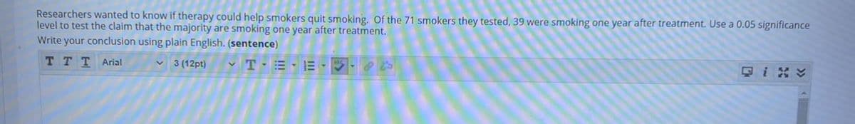 Researchers wanted to know if therapy could help smokers quit smoking. Of the 71 smokers they tested, 39 were smoking one year after treatment. Use a 0.05 significance
level to test the claim that the majority are smoking one year after treatment.
Write your conclusion using plain English. (sentence)
TTT Arial
T-= -E --
3 (12pt)
