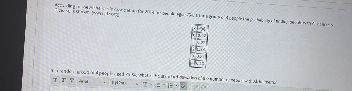 According to the Alzheimer's Association for 2014 for people ages 75-84, for a group of 4 people the probability of finding people with Alzheimer's
Disease is shown. (www.alz.org)
x P(x)
O 0.07
10.22
2 0.34
30.27
4 0.10
In a random group of 4 people aged 75-84, what is the standard deviation of the number of people with Alzheimer's?
TT T Arial
3 (12pt)
