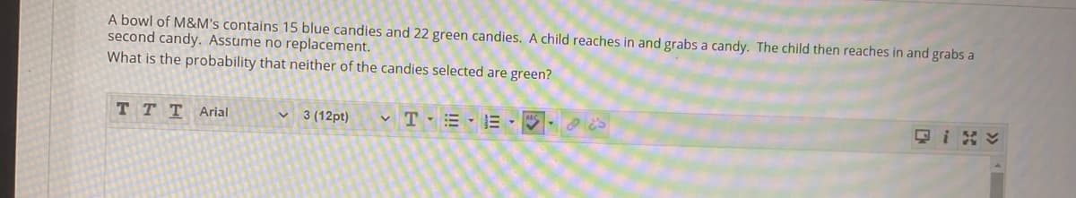 A bowl of M&M's contains 15 blue candies and 22 green candies. A child reaches in and grabs a candy. The child then reaches in and grabs a
second candy. Assume no replacement.
What is the probability that neither of the candies selected are green?
T TTArial
3 (12pt)
只i y
