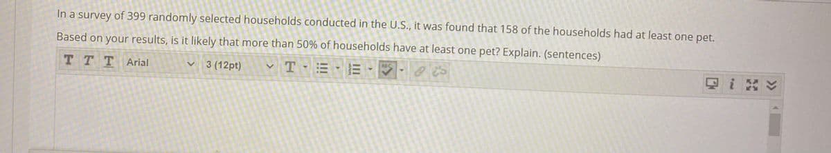 In a survey of 399 randomly selected households conducted in the U.S., it was found that 158 of the households had at least one pet.
Based on your results, is it likely that more than 50% of households have at least one pet? Explain. (sentences)
T TTArial
ABC
3 (12pt)
三
因i ン
