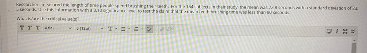 Researchers measured the length of time people spend brushing their teeth. For the 154 subjects in their study, the mean was 72.8 seconds with a standard deviation of 23.
5 seconds. Use this information with a 0.10 significance level to test the claim that the mean teeth brushing time was less than 80 seconds.
What is/are the critical value(s)?
TTTArial
3 (12pt)
v T- = - E - V · P
只igv
