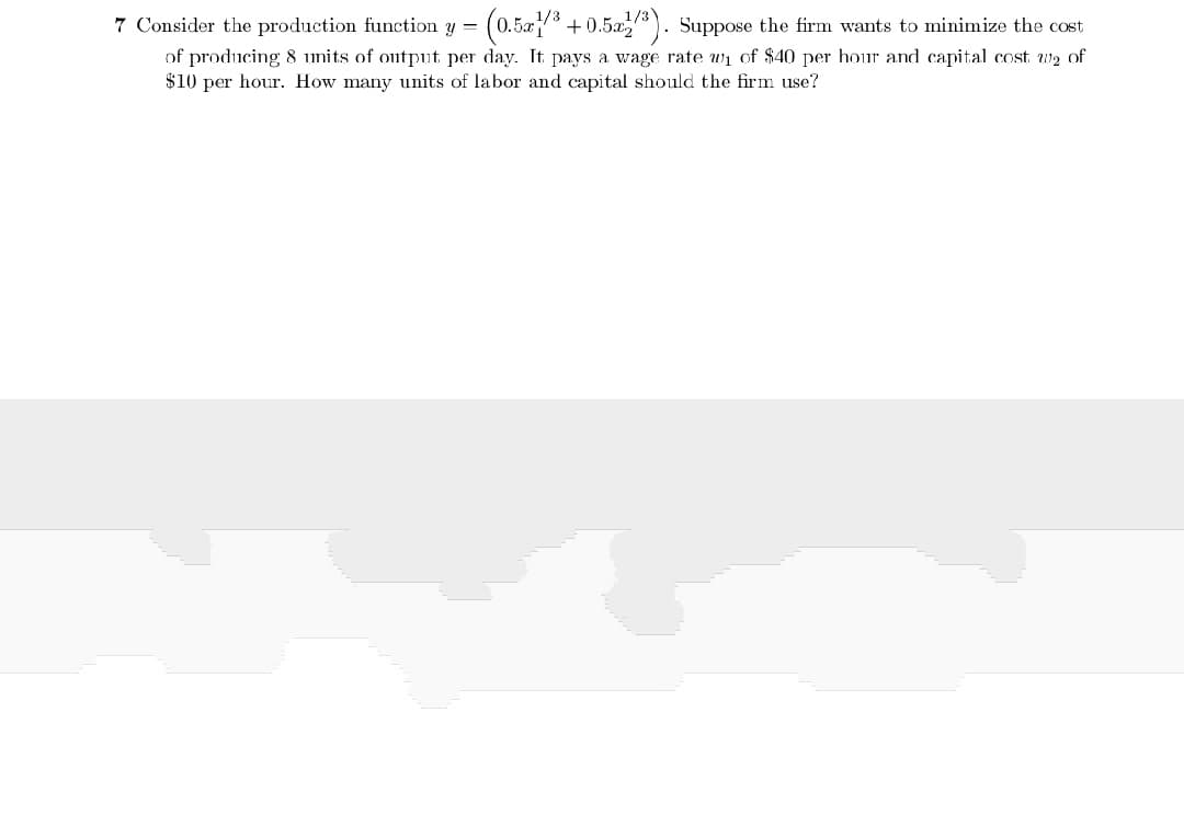 1/3
7 Consider the production function y = (0.5/ +0.52
of producing 8 units of output per day. It pays a wage rate wi of $40 per hour and capital cost w2 of
$10 per hour. How many units of labor and capital should the firm use?
Suppose the firm wants to minimize the cost
