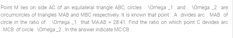 Point M lies on side AC of an equilateral triangle ABC; circles \Omega _1 and \Omega _2 are
circumcircles of triangles MAB and MBC respectively. It is known that point A divides arc MAB of
circle in the ratio of \Omega _1 that MA:AB = 28:41. Find the ratio on which point C devides arc
%3!
MCB of circle \Omega _2. In the answer indicate MC:CB
