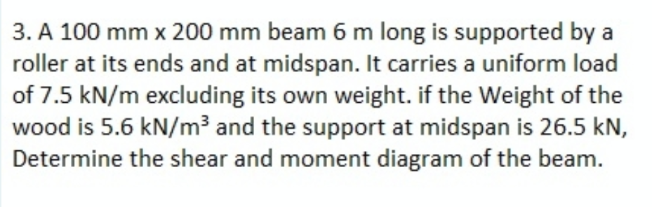 3. A 100 mm x 200 mm beam 6 m long is supported by a
roller at its ends and at midspan. It carries a uniform load
of 7.5 kN/m excluding its own weight. if the Weight of the
wood is 5.6 kN/m³ and the support at midspan is 26.5 kN,
Determine the shear and moment diagram of the beam.
